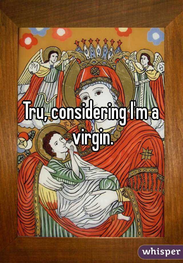 Tru, considering I'm a virgin.