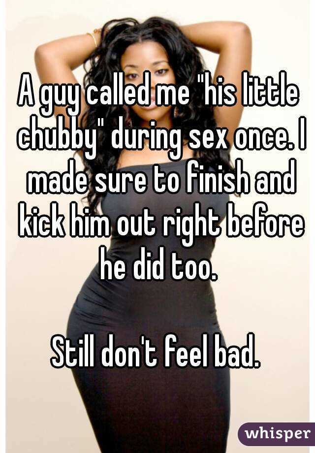A guy called me "his little chubby" during sex once. I made sure to finish and kick him out right before he did too. 

Still don't feel bad. 