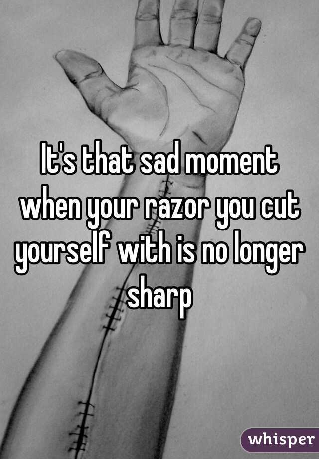 It's that sad moment when your razor you cut yourself with is no longer sharp