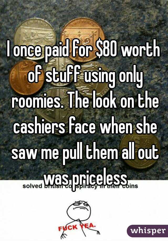 I once paid for $80 worth of stuff using only roomies. The look on the cashiers face when she saw me pull them all out was priceless