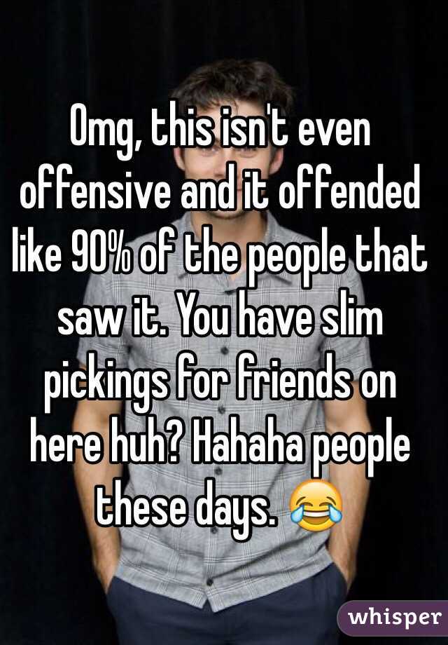 Omg, this isn't even offensive and it offended like 90% of the people that saw it. You have slim pickings for friends on here huh? Hahaha people these days. 😂