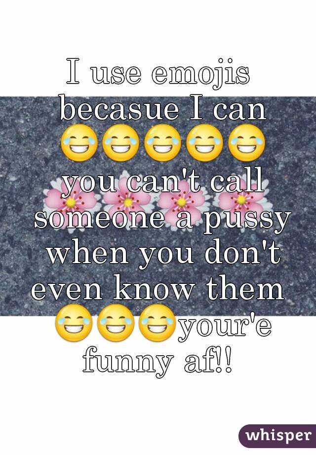 I use emojis becasue I can 😂😂😂😂😂 you can't call someone a pussy when you don't even know them  😂😂😂your'e funny af!! 