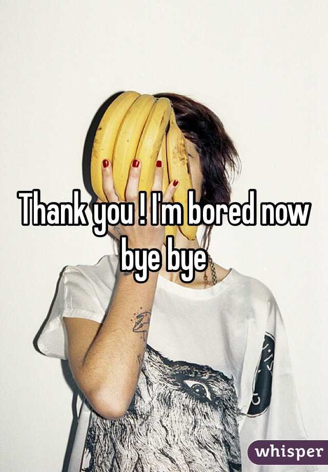 Thank you ! I'm bored now bye bye