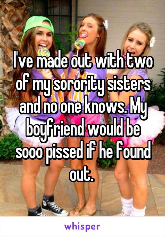 I've made out with two of my sorority sisters and no one knows. My boyfriend would be sooo pissed if he found out. 