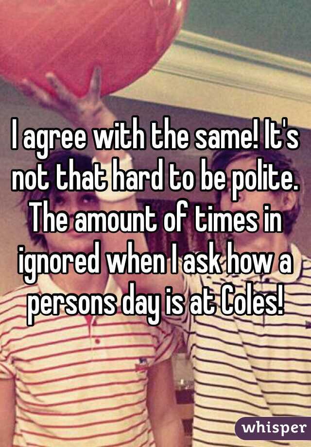 I agree with the same! It's not that hard to be polite. The amount of times in ignored when I ask how a persons day is at Coles!