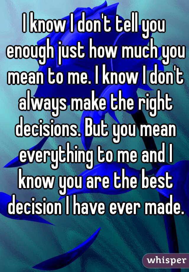 I know I don't tell you enough just how much you mean to me. I know I don't always make the right decisions. But you mean everything to me and I know you are the best decision I have ever made. 