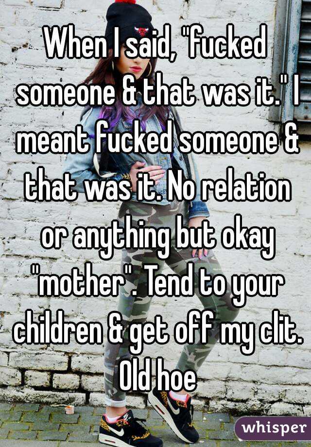 When I said, "fucked someone & that was it." I meant fucked someone & that was it. No relation or anything but okay "mother". Tend to your children & get off my clit. Old hoe