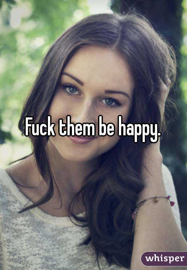 Fuck them be happy.