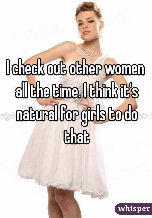 I check out other women all the time. I think it's natural for girls to do that