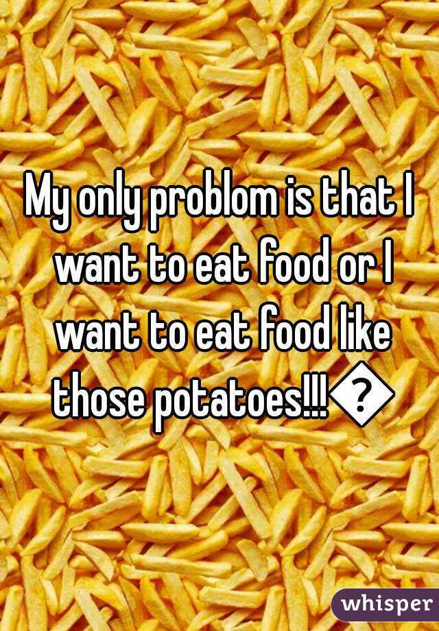 My only problom is that I want to eat food or I want to eat food like those potatoes!!!🍴