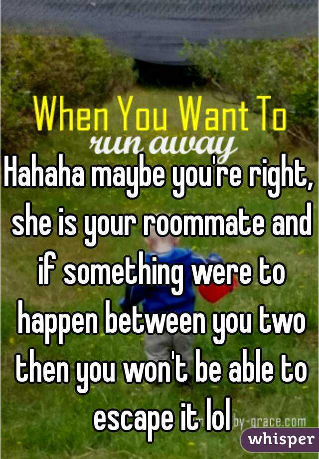 Hahaha maybe you're right, she is your roommate and if something were to happen between you two then you won't be able to escape it lol