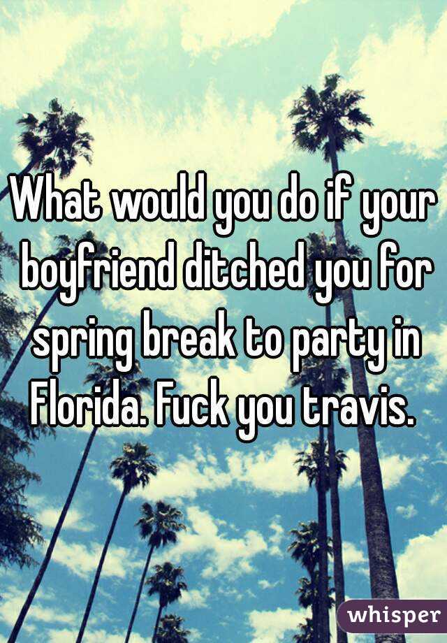 What would you do if your boyfriend ditched you for spring break to party in Florida. Fuck you travis. 