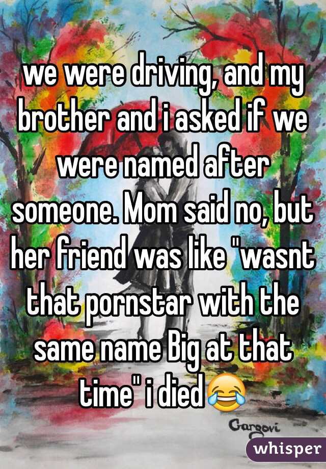we were driving, and my brother and i asked if we were named after someone. Mom said no, but her friend was like "wasnt that pornstar with the same name Big at that time" i died😂