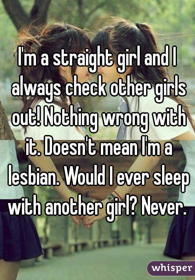 I'm a straight girl and I always check other girls out! Nothing wrong with it. Doesn't mean I'm a lesbian. Would I ever sleep with another girl? Never. 