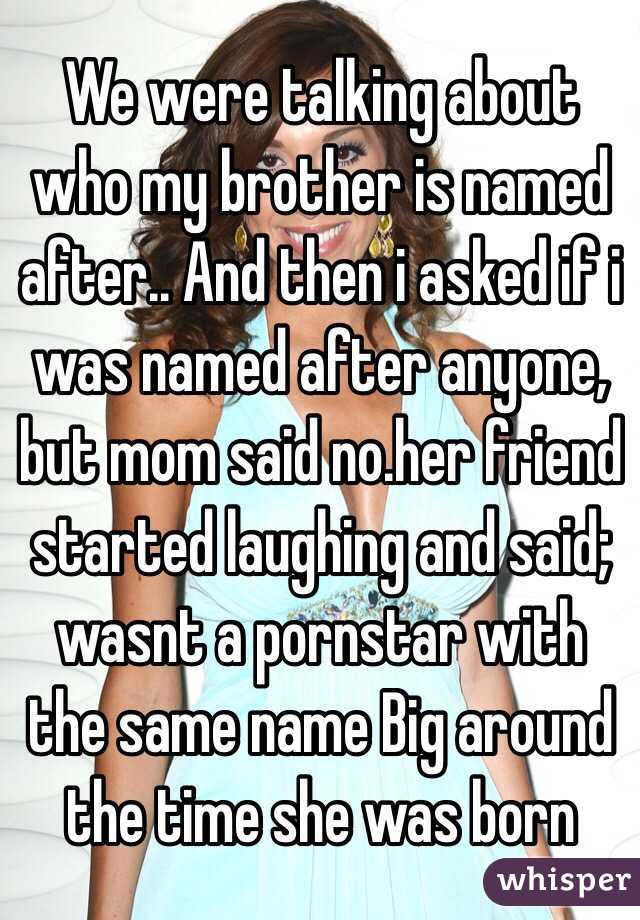 We were talking about who my brother is named after.. And then i asked if i was named after anyone, but mom said no.her friend started laughing and said; wasnt a pornstar with the same name Big around the time she was born