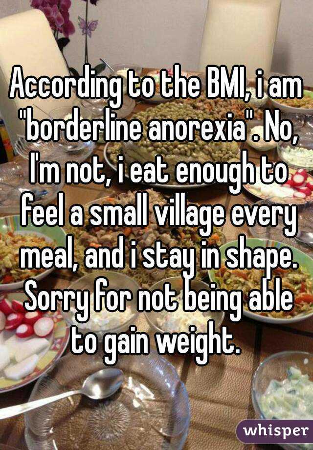 According to the BMI, i am "borderline anorexia". No, I'm not, i eat enough to feel a small village every meal, and i stay in shape. Sorry for not being able to gain weight. 