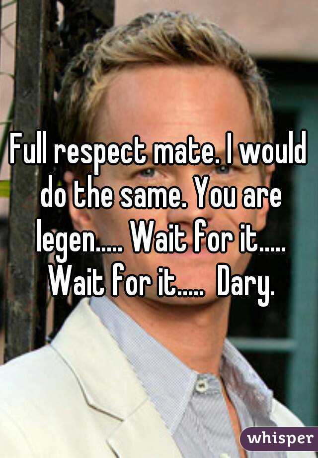 Full respect mate. I would do the same. You are legen..... Wait for it..... Wait for it.....  Dary.