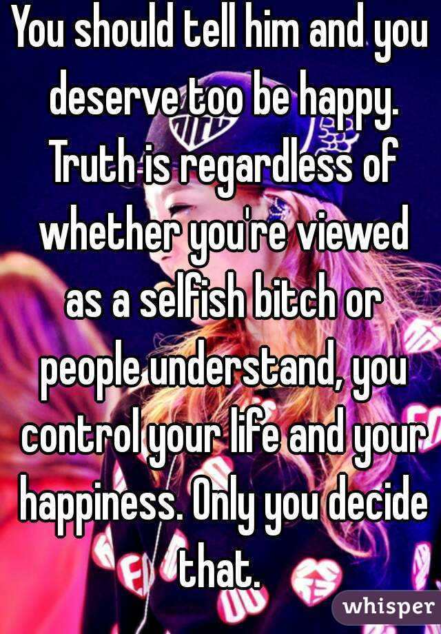 You should tell him and you deserve too be happy. Truth is regardless of whether you're viewed as a selfish bitch or people understand, you control your life and your happiness. Only you decide that. 
