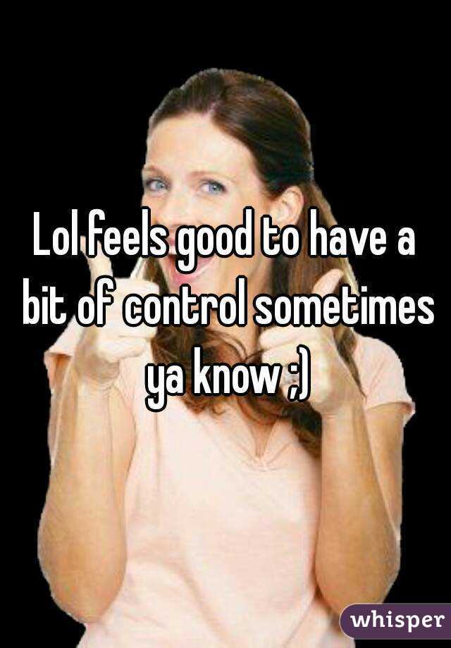 Lol feels good to have a bit of control sometimes ya know ;)