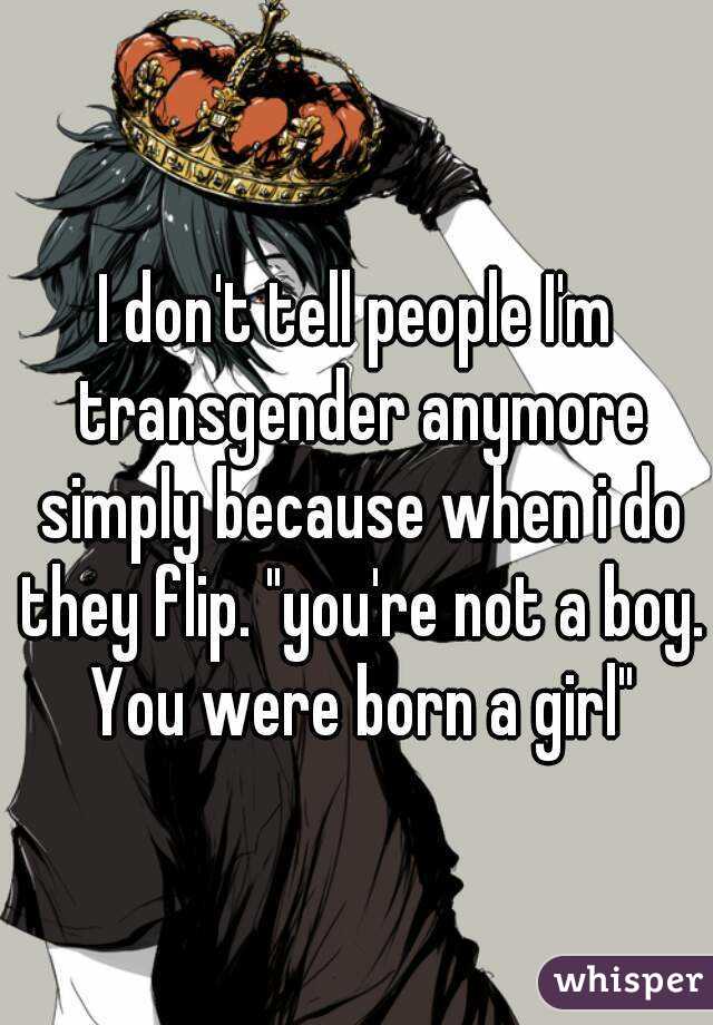 I don't tell people I'm transgender anymore simply because when i do they flip. "you're not a boy. You were born a girl"