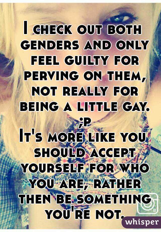 I check out both genders and only feel guilty for perving on them, not really for being a little gay. ;p
It's more like you should accept yourself for who you are, rather then be something you're not.