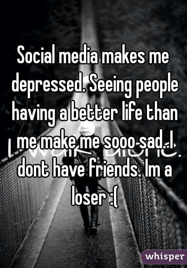 Social media makes me depressed. Seeing people having a better life than me make me sooo sad. I dont have friends. Im a loser :(