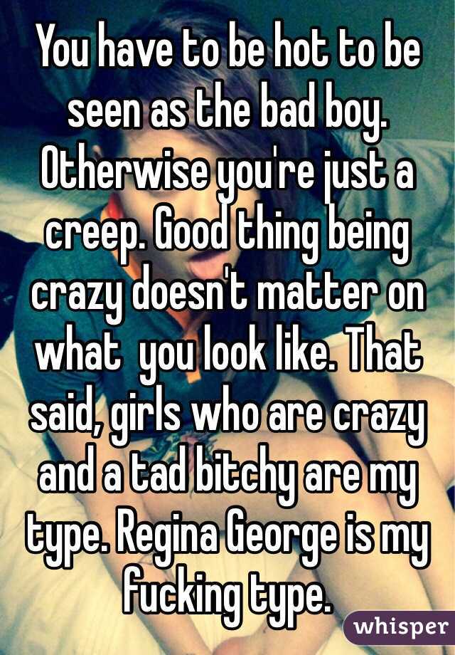 You have to be hot to be seen as the bad boy. Otherwise you're just a creep. Good thing being crazy doesn't matter on what  you look like. That said, girls who are crazy and a tad bitchy are my type. Regina George is my fucking type. 