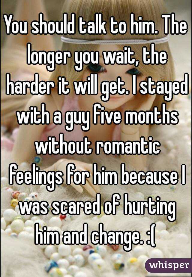 You should talk to him. The longer you wait, the harder it will get. I stayed with a guy five months without romantic feelings for him because I was scared of hurting him and change. :( 