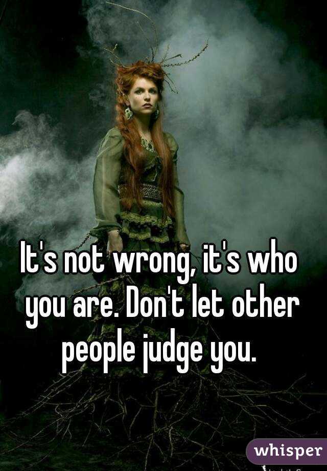 It's not wrong, it's who you are. Don't let other people judge you. 