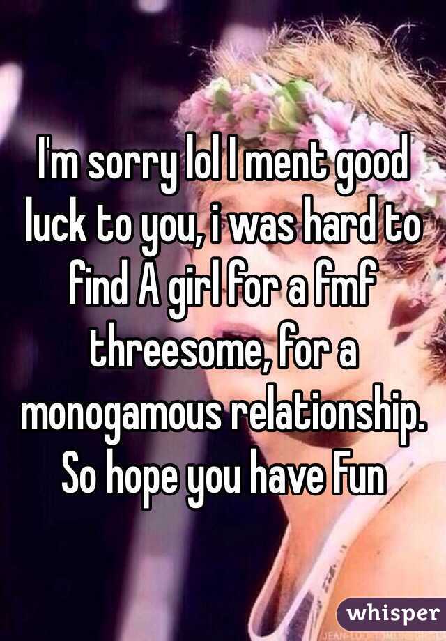 I'm sorry lol I ment good luck to you, i was hard to find A girl for a fmf threesome, for a monogamous relationship.
So hope you have Fun