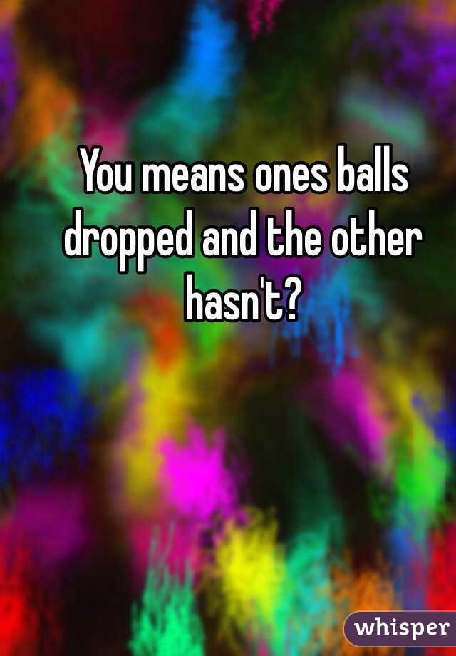 You means ones balls dropped and the other hasn't? 