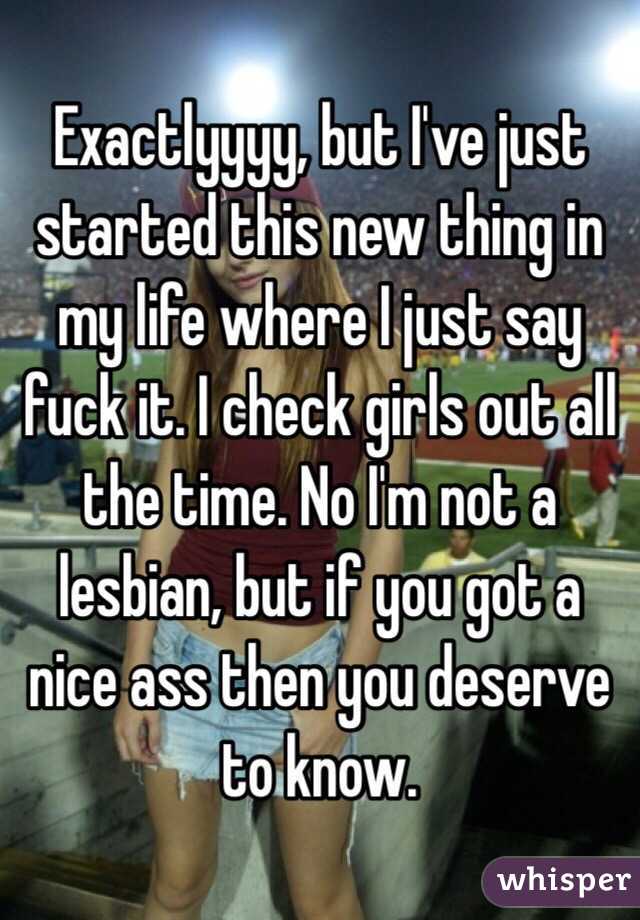 Exactlyyyy, but I've just started this new thing in my life where I just say fuck it. I check girls out all the time. No I'm not a lesbian, but if you got a nice ass then you deserve to know. 