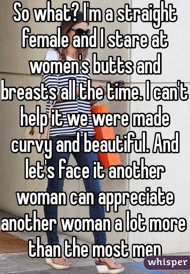 So what? I'm a straight female and I stare at women's butts and breasts all the time. I can't help it we were made curvy and beautiful. And let's face it another woman can appreciate another woman a lot more than the most men