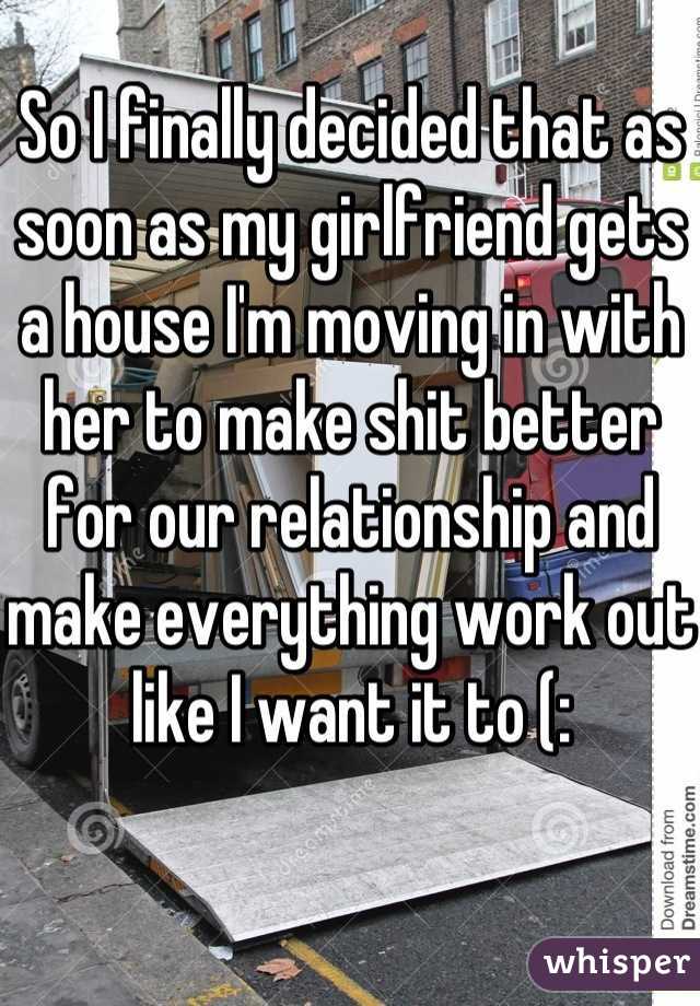 So I finally decided that as soon as my girlfriend gets a house I'm moving in with her to make shit better for our relationship and make everything work out like I want it to (: