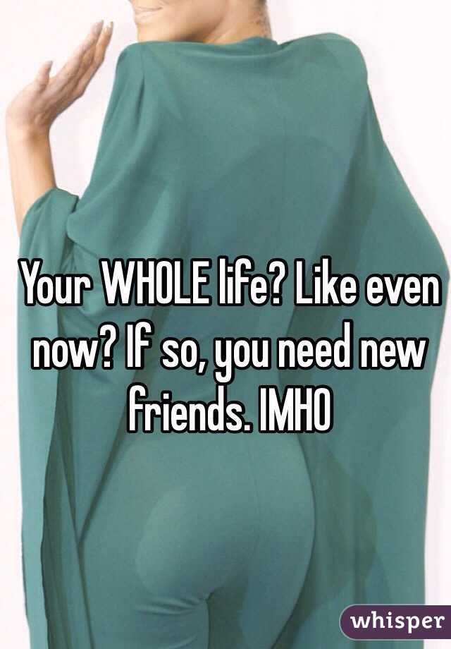 Your WHOLE life? Like even now? If so, you need new friends. IMHO 