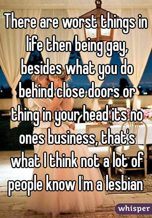 There are worst things in life then being gay, besides what you do behind close doors or thing in your head its no ones business, that's what I think not a lot of people know I'm a lesbian 