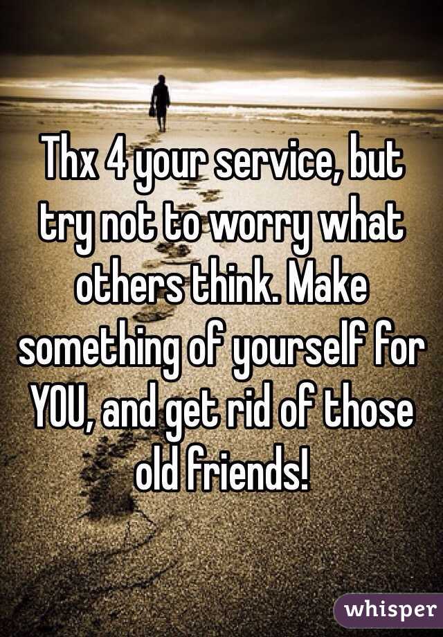 Thx 4 your service, but try not to worry what others think. Make something of yourself for YOU, and get rid of those old friends! 