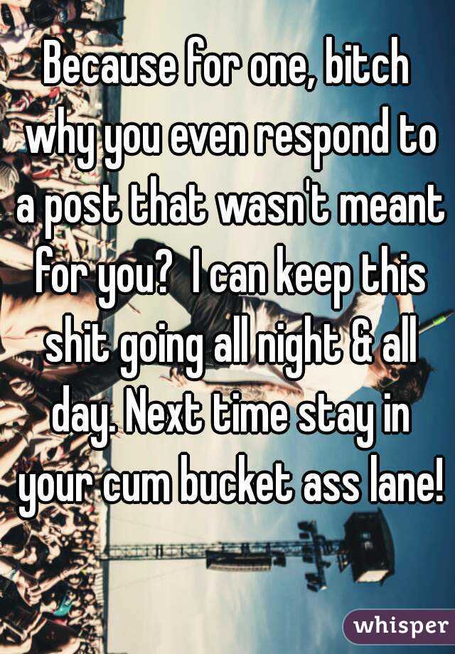 Because for one, bitch why you even respond to a post that wasn't meant for you?  I can keep this shit going all night & all day. Next time stay in your cum bucket ass lane!  