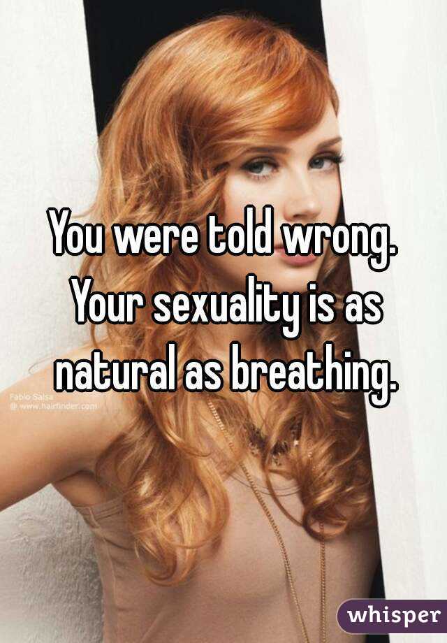 You were told wrong. Your sexuality is as natural as breathing.