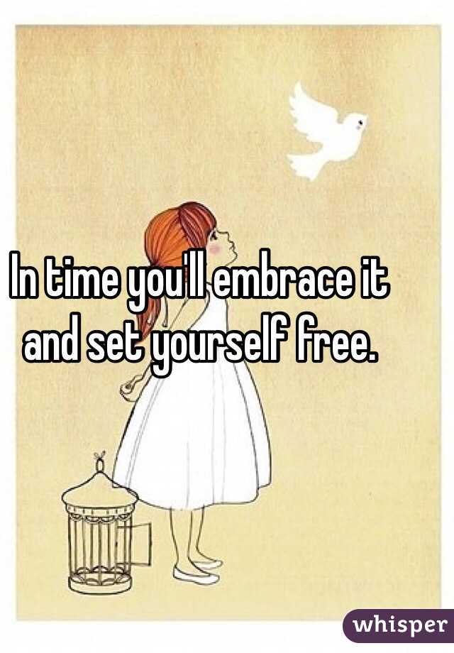 In time you'll embrace it and set yourself free.