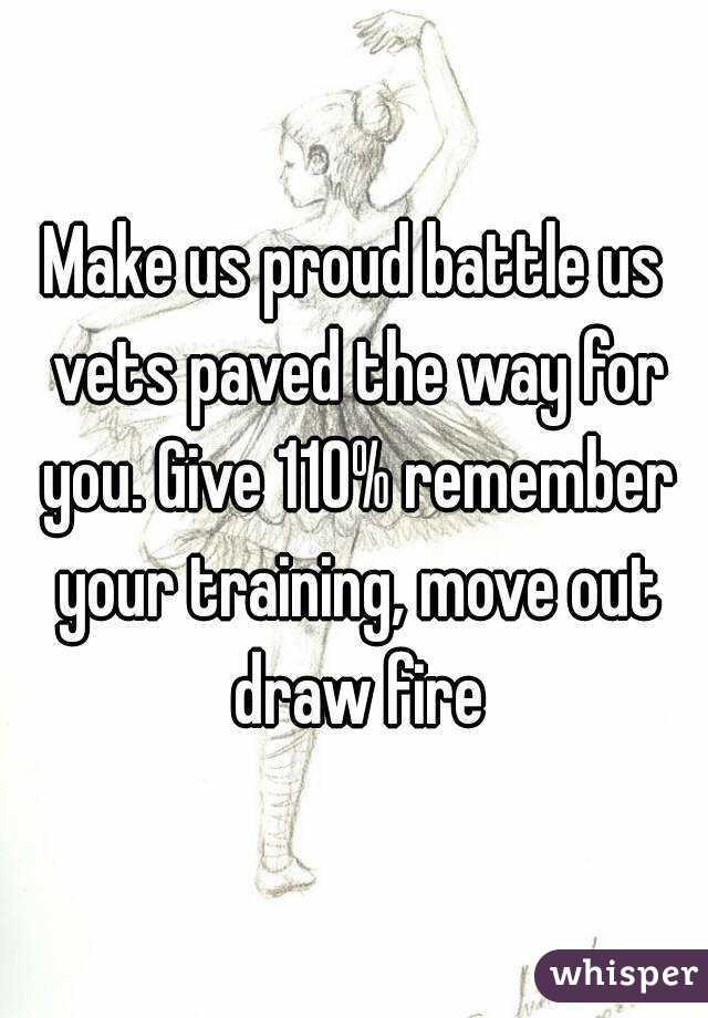 Make us proud battle us vets paved the way for you. Give 110% remember your training, move out draw fire