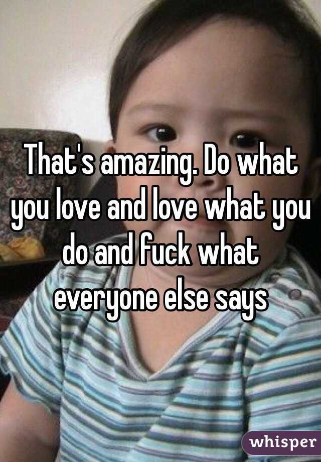 That's amazing. Do what you love and love what you do and fuck what everyone else says