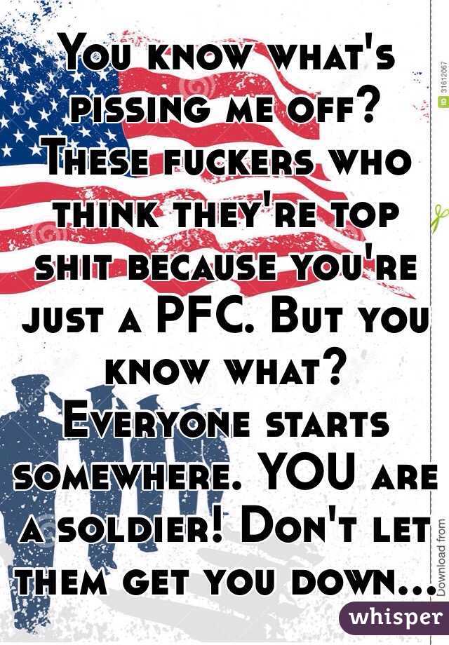 You know what's pissing me off? These fuckers who think they're top shit because you're just a PFC. But you know what? Everyone starts somewhere. YOU are a soldier! Don't let them get you down...