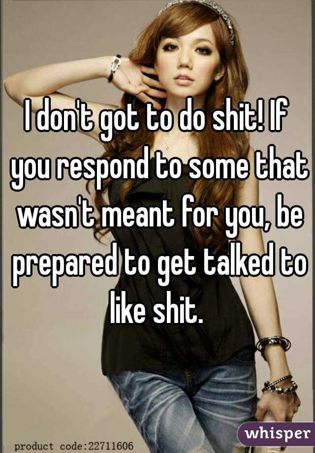 I don't got to do shit! If you respond to some that wasn't meant for you, be prepared to get talked to like shit. 