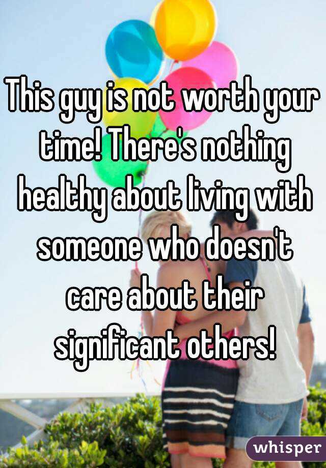 This guy is not worth your time! There's nothing healthy about living with someone who doesn't care about their significant others!