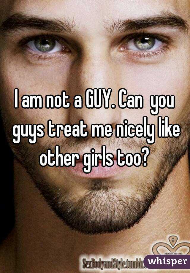 I am not a GUY. Can  you guys treat me nicely like other girls too? 