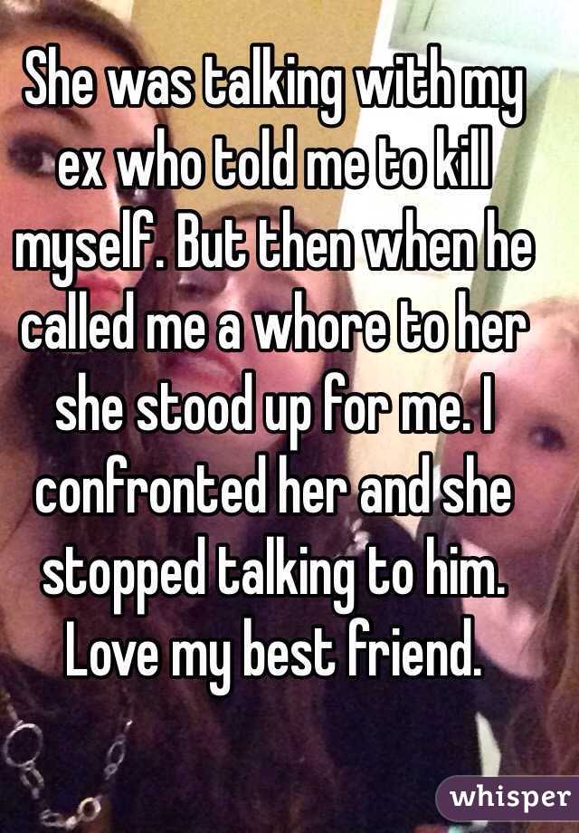 She was talking with my ex who told me to kill myself. But then when he called me a whore to her she stood up for me. I confronted her and she stopped talking to him. Love my best friend. 