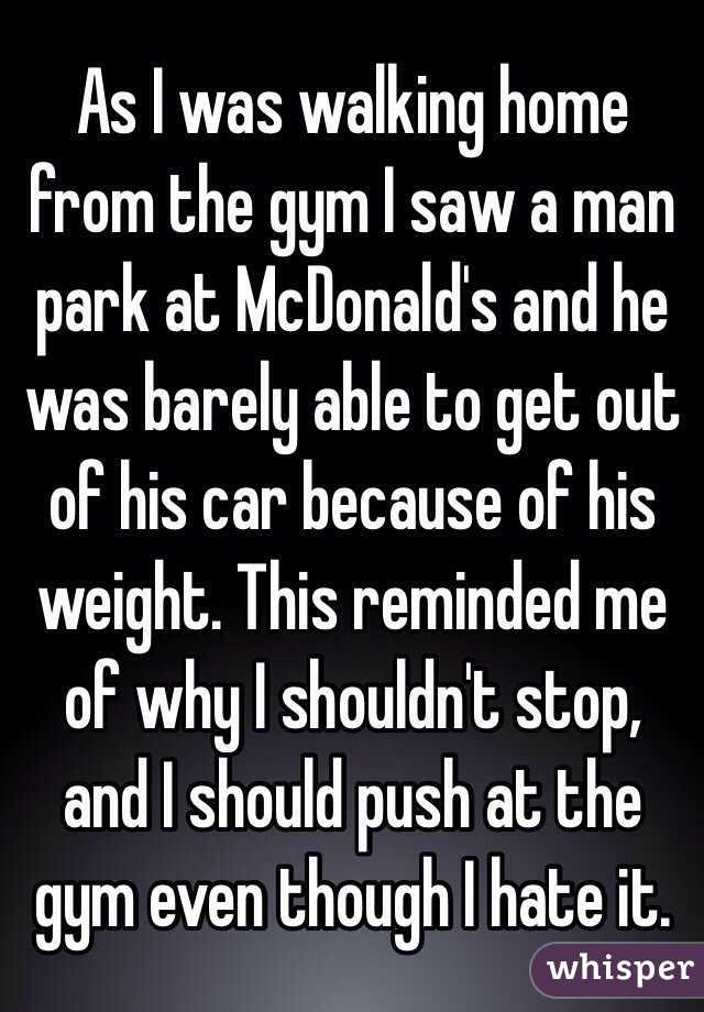 As I was walking home from the gym I saw a man park at McDonald's and he was barely able to get out of his car because of his weight. This reminded me of why I shouldn't stop, and I should push at the gym even though I hate it. 