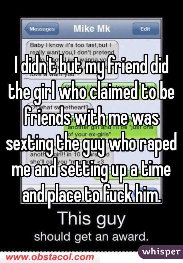 I didn't but my friend did the girl who claimed to be friends with me was sexting the guy who raped me and setting up a time and place to fuck him. 