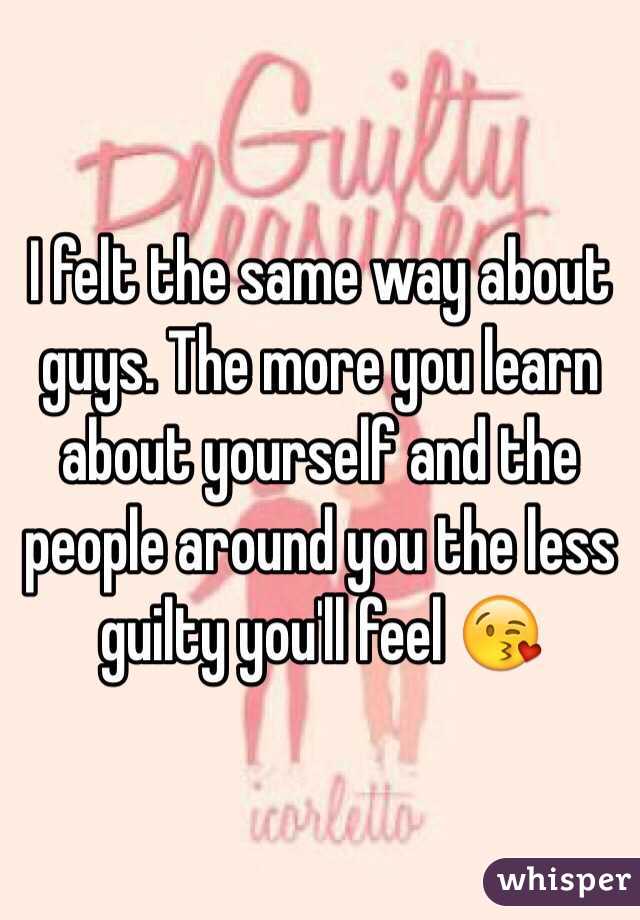 I felt the same way about guys. The more you learn about yourself and the people around you the less guilty you'll feel 😘